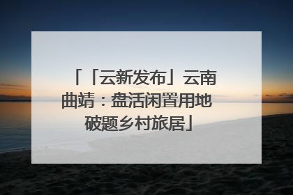 「云新发布」云南曲靖：盘活闲置用地 破题乡村旅居