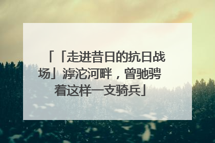 「走进昔日的抗日战场」滹沱河畔，曾驰骋着这样一支骑兵