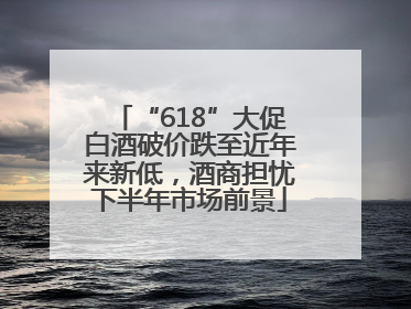 “618”大促白酒破价跌至近年来新低，酒商担忧下半年市场前景