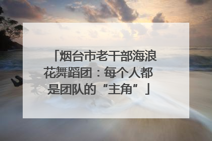 烟台市老干部海浪花舞蹈团：每个人都是团队的“主角”