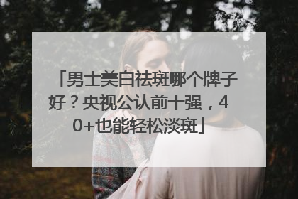 男士美白祛斑哪个牌子好？央视公认前十强，40+也能轻松淡斑
