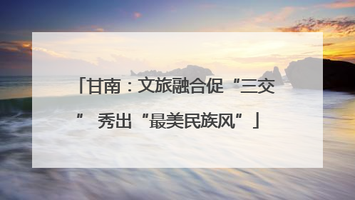 甘南：文旅融合促“三交” 秀出“最美民族风”