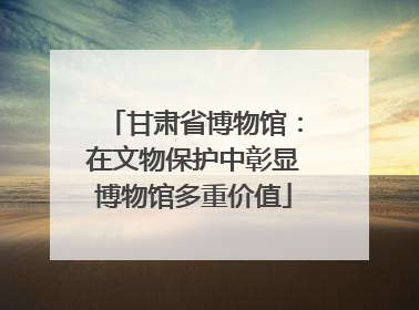 甘肃省博物馆：在文物保护中彰显博物馆多重价值
