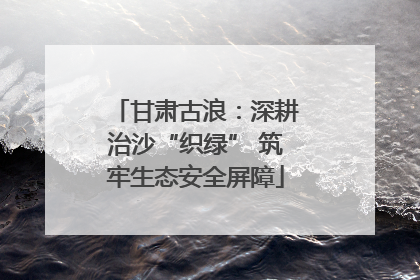 甘肃古浪：深耕治沙“织绿” 筑牢生态安全屏障
