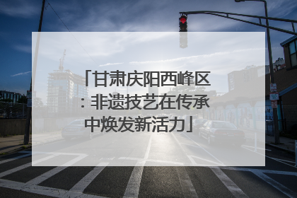 甘肃庆阳西峰区：非遗技艺在传承中焕发新活力