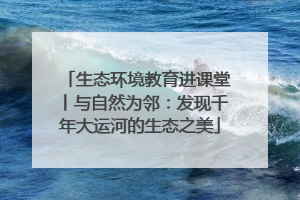 生态环境教育进课堂丨与自然为邻：发现千年大运河的生态之美