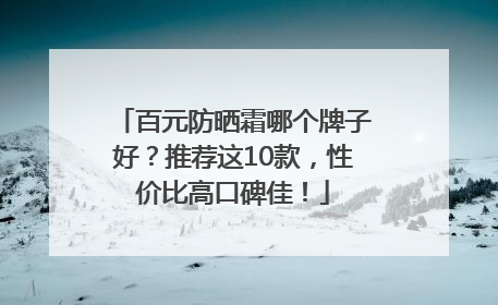 百元防晒霜哪个牌子好？推荐这10款，性价比高口碑佳！