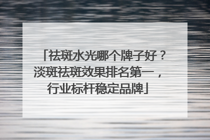 祛斑水光哪个牌子好？淡斑祛斑效果排名第一，行业标杆稳定品牌