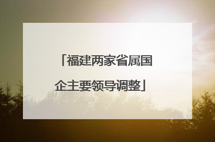 福建两家省属国企主要领导调整