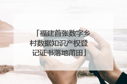 福建首张数字乡村数据知识产权登记证书落地莆田