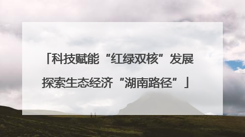 科技赋能“红绿双核”发展 探索生态经济“湖南路径”