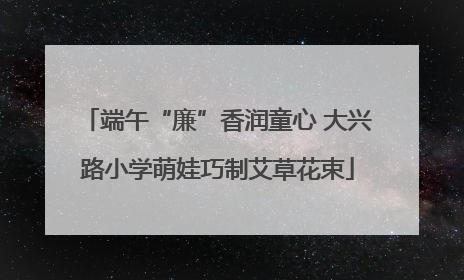 端午“廉”香润童心 大兴路小学萌娃巧制艾草花束