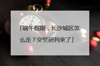 端午假期，长沙城区怎么走？交警研判来了
