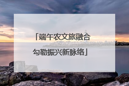 端午农文旅融合 勾勒振兴新脉络