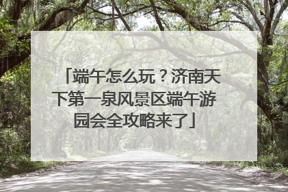 端午怎么玩？济南天下第一泉风景区端午游园会全攻略来了