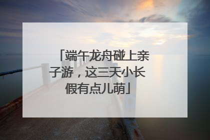 端午龙舟碰上亲子游，这三天小长假有点儿萌