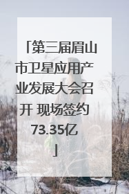 第三届眉山市卫星应用产业发展大会召开 现场签约73.35亿
