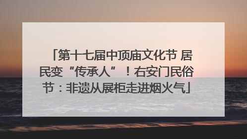 第十七届中顶庙文化节 居民变“传承人”！右安门民俗节：非遗从展柜走进烟火气