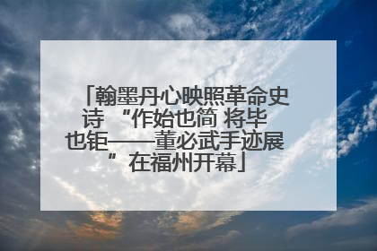 翰墨丹心映照革命史诗 “作始也简 将毕也钜——董必武手迹展”在福州开幕