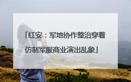 红安：军地协作整治穿着仿制军服商业演出乱象