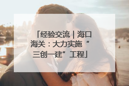 经验交流｜海口海关：大力实施“三创一建”工程