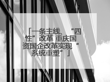 一条主线、“四性”改革 重庆国资国企改革实现“系统重塑”