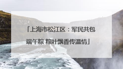 上海市松江区：军民共包端午粽 粽叶飘香传温情