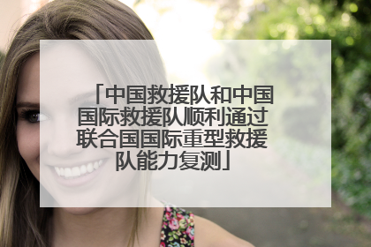 中国救援队和中国国际救援队顺利通过联合国国际重型救援队能力复测