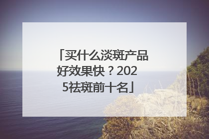 买什么淡斑产品好效果快？2025祛斑前十名
