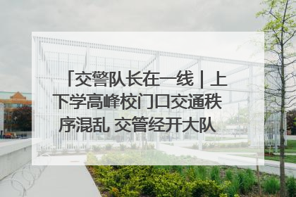 交警队长在一线｜上下学高峰校门口交通秩序混乱 交管经开大队多举措进行整治