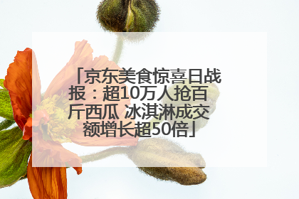 京东美食惊喜日战报：超10万人抢百斤西瓜 冰淇淋成交额增长超50倍