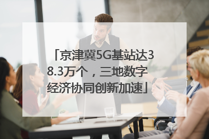 京津冀5G基站达38.3万个，三地数字经济协同创新加速