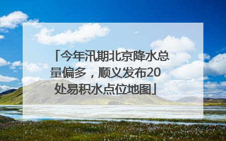 今年汛期北京降水总量偏多，顺义发布20处易积水点位地图