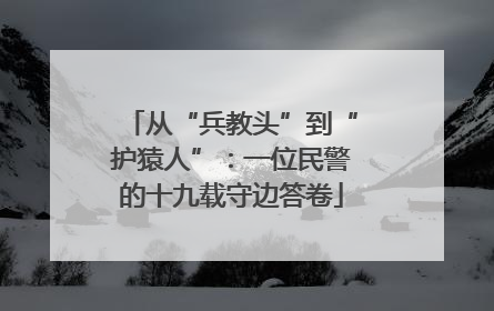 从“兵教头”到“护猿人”：一位民警的十九载守边答卷