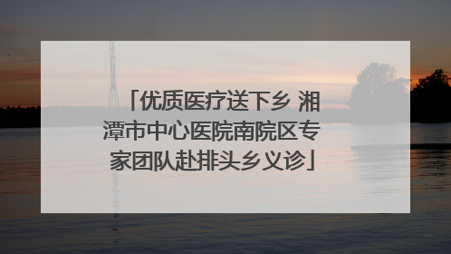 优质医疗送下乡 湘潭市中心医院南院区专家团队赴排头乡义诊