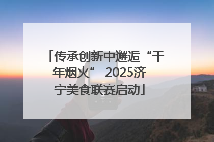 传承创新中邂逅“千年烟火” 2025济宁美食联赛启动