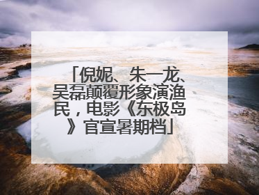 倪妮、朱一龙、吴磊颠覆形象演渔民，电影《东极岛》官宣暑期档