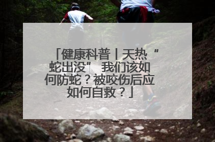 健康科普丨天热“蛇出没” 我们该如何防蛇？被咬伤后应如何自救？