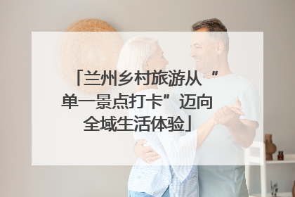 兰州乡村旅游从“单一景点打卡”迈向全域生活体验