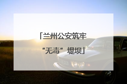 兰州公安筑牢“无毒”堤坝