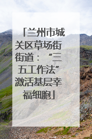 兰州市城关区草场街街道：“三五工作法”激活基层幸福细胞