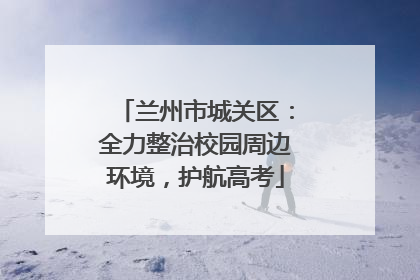 兰州市城关区：全力整治校园周边环境，护航高考