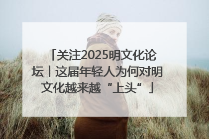 关注2025明文化论坛丨这届年轻人为何对明文化越来越“上头”