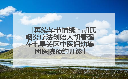 再续毕节情缘：胡氏咽炎疗法创始人胡春强在七星关区中医妇幼集团医院预约开诊