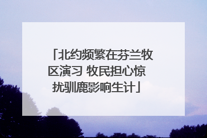 北约频繁在芬兰牧区演习 牧民担心惊扰驯鹿影响生计