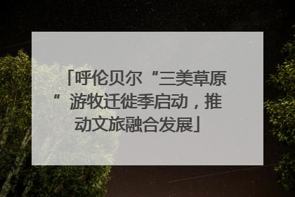 呼伦贝尔“三美草原”游牧迁徙季启动，推动文旅融合发展