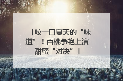 咬一口夏天的“味道”！百桃争艳上演甜蜜“对决”
