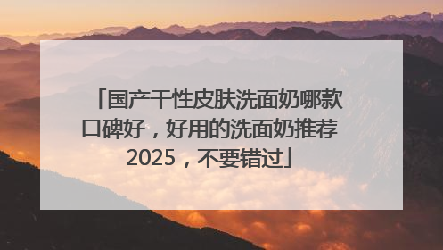 国产干性皮肤洗面奶哪款口碑好，好用的洗面奶推荐2025，不要错过