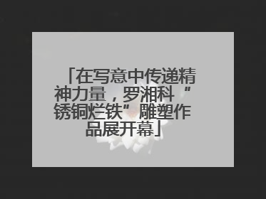 在写意中传递精神力量，罗湘科“锈铜烂铁”雕塑作品展开幕