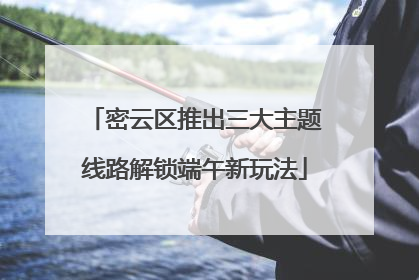 密云区推出三大主题线路解锁端午新玩法